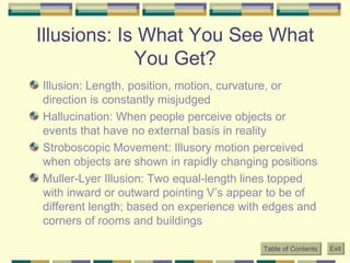 Illusions: Is What You See What You Get? Illusion: Length, position, motion, curvature, or direction is constantly misjudged Hallucination: When people perceive objects or events that have no external basis in reality Stroboscopic Movement: Illusory motion perceived when objects are shown in rapidly changing positions Muller-Lyer Illusion: Two equal-length lines topped with inward or outward pointing V’s appear to be of different length; based on experience with edges and corners of rooms and buildings Table of Contents Exit 