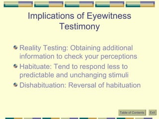 Implications of Eyewitness Testimony Reality Testing: Obtaining additional information to check your perceptions Habituate: Tend to respond less to predictable and unchanging stimuli Dishabituation: Reversal of habituation Table of Contents Exit 