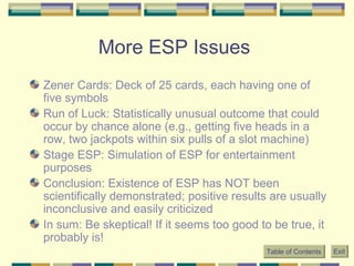 More ESP Issues  Zener Cards: Deck of 25 cards, each having one of five symbols Run of Luck: Statistically unusual outcome that could occur by chance alone (e.g., getting five heads in a row, two jackpots within six pulls of a slot machine)  Stage ESP: Simulation of ESP for entertainment purposes  Conclusion: Existence of ESP has NOT been scientifically demonstrated; positive results are usually inconclusive and easily criticized In sum: Be skeptical! If it seems too good to be true, it probably is! Table of Contents Exit 