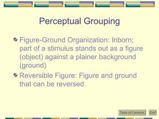 Perceptual Grouping Figure-Ground Organization: Inborn; part of a stimulus stands out as a figure (object) against a plainer background (ground) Reversible Figure: Figure and ground that can be reversed Table of Contents Exit 