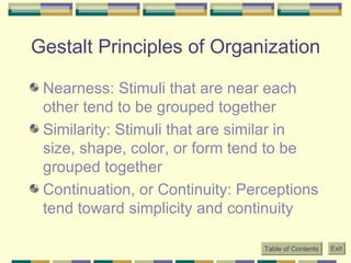 Gestalt Principles of Organization Nearness: Stimuli that are near each other tend to be grouped together Similarity: Stimuli that are similar in size, shape, color, or form tend to be grouped together Continuation, or Continuity: Perceptions tend toward simplicity and continuity Table of Contents Exit 