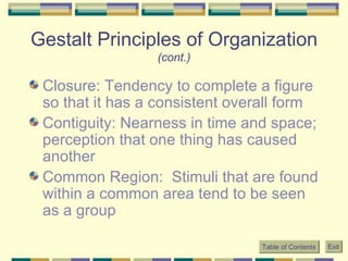 Gestalt Principles of Organization  (cont.) Closure: Tendency to complete a figure so that it has a consistent overall form Contiguity: Nearness in time and space; perception that one thing has caused another Common Region:  Stimuli that are found within a common area tend to be seen as a group Table of Contents Exit 