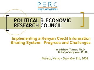 POLITICAL & ECONOMIC RESEARCH COUNCIL by Michael Turner, Ph.D.  & Robin Varghese, Ph.D. Nairobi, Kenya – December 9th, 2008 Implementing a Kenyan Credit Information Sharing System:  Progress and Challenges 