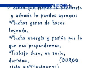 Si crees que tienes lo necesario y además le puedes agregar: Muchas ganas de hacer leyenda. Mucha energía y pasión por lo que nos propondremos. Trabajo duro, en serio, durísimo.  (DUROO ¿!NO ENTIENDES?!) 