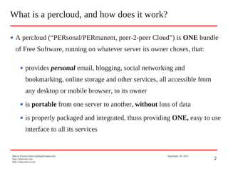 2
A percloud (“PERsonal/PERmanent, peer-2-peer Cloud”) is ONE bundle
of Free Software, running on whatever server its owner choses, that:
provides personal email, blogging, social networking and
bookmarking, online storage and other services, all accessible from
any desktop or mobile browser, to its owner
is portable from one server to another, without loss of data
is properly packaged and integrated, thuss providing ONE, easy to use
interface to all its services
What is a percloud, and how does it work?
Marco Fioretti (marco@digifreedom.net) September 20, 2013
http://mfioretti.com
http://stop.zona-m.net
 
