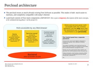 3
The percloud reuses as much already existing Free Software as possible. This makes it both much easier to
maintain, and completely compatible with today's Internet
a percloud consists of four main components (IMPORTANT: this is just a temporary description of the main concepts,
to be validated during phase 1 of the project!!)
Percloud architecture
Marco Fioretti (marco@digifreedom.net) September 20, 2013
http://mfioretti.com
http://stop.zona-m.net
Backend
(also accessible via ssh)
Services panel
(access to
personal calendar,
address book,
online file manager,
bookmarks...)
Control panel
for all the actual
percloud
configuration:
email and
website settings,
backup management,
software updates...
Parts accessible by any Web browser
Home
(access to
personal calendar,
address book,
online file manager,
bookmarks...)
Services panel
(access to
personal calendar,
address book,
online file manager,
bookmarks, backups
download...)
Home and services panel, both
accessible with one common
password, are the only parts that
the owner/end user of a percloud
must/needs to use personally
The Control panel has a separate
password.
Access to the control panel can be delegated to
trusted third parties, from relatives to hosting
companies.
This makes it possible to use a percloud even for
people who have a Gmail or Facebook account today,
but no software/website management skills.
Parents can set up percloud for their children and
give them the control password when they grow up.
Single consultants, small hosting companies, NGOs
can offer percloud management services without
locking their customers in...
Etc...
 