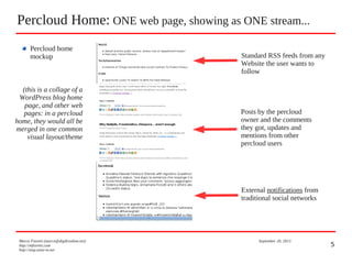 5
Percloud Home: ONE web page, showing as ONE stream...
Marco Fioretti (marco@digifreedom.net) September 20, 2013
http://mfioretti.com
http://stop.zona-m.net
Standard RSS feeds from any
Website the user wants to
follow
Posts by the percloud
owner and the comments
they got, updates and
mentions from other
percloud users
External notifications from
traditional social networks
Percloud home
mockup
(this is a collage of a
WordPress blog home
page, and other web
pages: in a percloud
home, they would all be
merged in one common
visual layout/theme
 