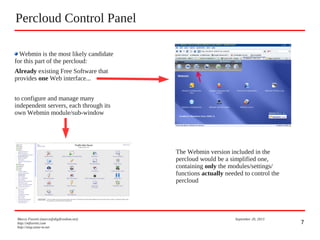 7
Percloud Control Panel
Marco Fioretti (marco@digifreedom.net) September 20, 2013
http://mfioretti.com
http://stop.zona-m.net
Webmin is the most likely candidate
for this part of the percloud:
Already existing Free Software that
provides one Web interface...
to configure and manage many
independent servers, each through its
own Webmin module/sub-window
The Webmin version included in the
percloud would be a simplified one,
containing only the modules/settings/
functions actually needed to control the
percloud
 