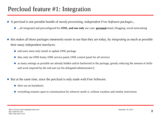 8
Percloud feature #1: Integration
Marco Fioretti (marco@digifreedom.net) September 20, 2013
http://mfioretti.com
http://stop.zona-m.net
A percloud is one portable bundle of mostly preexisting, independent Free Software packages...
...all integrated and preconfigured for ONE, and one only use case: personal email, blogging, social networking
this makes all those packages immensely easier to use than they are today, by integrating as much as possible
their many independent interfaces:
end users must only install or update ONE package
they only see ONE home, ONE service panel, ONE control panel for all services
as many settings as possible are already hidden and/or hardwired in the package, greatly reducing the amount of skills
and work required by the end user (or his delegated administrator!)
But at the same time, since the percloud is only made with Free Software:
there are no backdoors
everything remains open to customization by whoever needs it, without royalties and similar restrictions
 