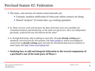 9
Percloud feature #2: Federation
Marco Fioretti (marco@digifreedom.net) September 20, 2013
http://mfioretti.com
http://stop.zona-m.net
The main, real services of current social networks are:
Constant, seamless notification of what your online contacts are doing
Shared “analysis” of certain data, e.g. tracking spammers
Q: Those services work only because the data of all their users are available, for
centralized analysis and monitoring, on the same (set of) servers. How can independent
perclouds, scattered all over the Internet do the same?
A: through federation, that is talking to each other through already existing open
standards conceived just for this purpose, like http://pump.io; and/or preconfigured
connections to already existing open networks for distributed detection of comment or
email spam, like http://razor.sourceforge.net/
Studying how to add and integrate federation to the several components of
a percloud is one of the main parts of Phase 1
 