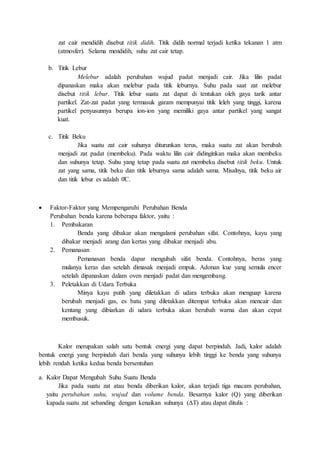 zat cair mendidih disebut titik didih. Titik didih normal terjadi ketika tekanan 1 atm
(atmosfer). Selama mendidih, suhu zat cair tetap.
b. Titik Lebur
Melebur adalah perubahan wujud padat menjadi cair. Jika lilin padat
dipanaskan maka akan melebur pada titik leburnya. Suhu pada saat zat melebur
disebut titik lebur. Titik lebur suatu zat dapat di tentukan oleh gaya tarik antar
partikel. Zat-zat padat yang termasuk garam mempunyai titik leleh yang tinggi, karena
partikel penyusunnya berupa ion-ion yang memiliki gaya antar partikel yang sangat
kuat.
c. Titik Beku
Jika suatu zat cair suhunya diturunkan terus, maka suatu zat akan berubah
menjadi zat padat (membeku). Pada waktu lilin cair didinginkan maka akan membeku
dan suhunya tetap. Suhu yang tetap pada suatu zat membeku disebut titik beku. Untuk
zat yang sama, titik beku dan titik leburnya sama adalah sama. Misalnya, titik beku air
dan titik lebur es adalah 0̊C.
 Faktor-Faktor yang Mempengaruhi Perubahan Benda
Perubahan benda karena beberapa faktor, yaitu :
1. Pembakaran
Benda yang dibakar akan mengalami perubahan sifat. Contohnya, kayu yang
dibakar menjadi arang dan kertas yang dibakar menjadi abu.
2. Pemanasan
Pemanasan benda dapar mengubah sifat benda. Contohnya, beras yang
mulanya keras dan setelah dimasak menjadi empuk. Adonan kue yang semula encer
setelah dipanaskan dalam oven menjadi padat dan mengembang.
3. Peletakkan di Udara Terbuka
Minya kayu putih yang diletakkan di udara terbuka akan menguap karena
berubah menjadi gas, es batu yang diletakkan ditempat terbuka akan mencair dan
kentang yang dibiarkan di udara terbuka akan berubah warna dan akan cepat
membusuk.
Kalor merupakan salah satu bentuk energi yang dapat berpindah. Jadi, kalor adalah
bentuk energi yang berpindah dari benda yang suhunya lebih tinggi ke benda yang suhunya
lebih rendah ketika kedua benda bersentuhan
a. Kalor Dapat Mengubah Suhu Suatu Benda
Jika pada suatu zat atau benda diberikan kalor, akan terjadi tiga macam perubahan,
yaitu perubahan suhu, wujud dan volume benda. Besarnya kalor (Q) yang diberikan
kapada suatu zat sebanding dengan kenaikan suhunya (ΔT) atau dapat ditulis :
 