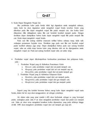 b. Kalor Dapat Mengubah Wujud Zat
Jika pemberian kalor pada benda tidak lagi digunakan untuk mengubah suhunya,
maka kalor itu akan digunakan untuk mengubah wujud benda tersebut. Kalor yang
diberikan pada lilin dapat mengubah wujud lilin padat menjadi cair, dan ketika kalor
dilepaskan (lilin didinginkan) maka lilin cair berubah kembali menjadi padat. Dengan
demikian dapat disimpulkan bahwa kalor dapat mengubah wujud lilin padat menjadi lilin
cair. Kalor dapat mengubah wujud benda.
Pada saat lilin sedang melebur (mencair) terlihat bahwa suhunya tetap, tidak naik
walaupun pemanasan berjalan terus. Demikian juga pada saat lilin cair berubah wujud
padat kembali suhunya juga tetap. Dapat disimpulkan bahwa pada saat sedang berubah
wujud, suhu zat selalu tetap karena kalor yang diterima oleh zat itu dipergunakan untuk
mengubah wujud zat. Pada saat sedang berubah wujud suhu zat selalu tetap.
 Perubahan wujud dapat dikelompokkan berdasarkan penerimaan dan pelepasan kalor,
yaitu :
1. Perubahan Wujud yang di Akibatkan Penerimaan Kalor
a. Mencair, yaitu perubahan wujud dari zat padat menjadi cair,
b. Menguap, yaitu perubahan wujud dari zat cair menjadi uap air,
c. Menyublim, yaitu perubahan wujud dari zat padat menjadi gas.
2. Perubahan Wujud yang di Akibatkan Pelepasan Kalor
a. Membeku, yaitu perubahan wujud dari cair menjadi padat,
b. Mengembun, yaitu perubahan wujud dari gas menjadi cair,
c. Mengkristal, yaitu perubahan wujud dari gas menjadi padat.
Seperti yang kita ketahui bersama bahwa energi kalor dapat mengubah wujud suatu
benda, dalam hal ini saya akan menggunakan air sebagai contohnya.
Air dalam suhu yang amat rendah (-40̊) akan berbentuk sebagai es yang berwujud
padat, sedangkan pada suhu 0̊ air akan mengalami perubahan wujud dari padat (es) menjadi
cair. Suhu air akan terus mengalami kenaikan ketika dipanaskan, yang pada akhirnya hingga
di titik 100̊C akan mengalami perubahan wujud dari cair menjadi gas (uap air).
Q=ΔT
 