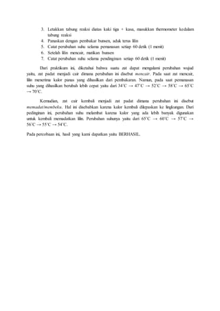 3. Letakkan tabung reaksi diatas kaki tiga + kasa, masukkan thermometer kedalam
tabung reaksi
4. Panaskan dengan pembakar bunsen, aduk terus lilin
5. Catat perubahan suhu selama pemanasan setiap 60 detik (1 menit)
6. Setelah lilin mencair, matikan bunsen
7. Catat perubahan suhu selama pendinginan setiap 60 detik (1 menit)
Dari praktikum ini, diketahui bahwa suatu zat dapat mengalami perubahan wujud
yaitu, zat padat menjadi cair dimana perubahan ini disebut mencair. Pada saat zat mencair,
lilin menerima kalor panas yang dihasilkan dari pembakaran. Namun, pada saat pemanasan
suhu yang dihasilkan berubah lebih cepat yaitu dari 34˚C → 47˚C → 52˚C → 58˚C → 65˚C
→ 70˚C.
Kemudian, zat cair kembali menjadi zat padat dimana perubahan ini disebut
memadat/membeku. Hal ini disebabkan karena kalor kembali dilepaskan ke lingkungan. Dari
pedinginan ini, perubahan suhu melambat karena kalor yang ada lebih banyak digunakan
untuk kembali memadatkan lilin. Perubahan suhunya yaitu dari 65˚C → 60˚C → 57˚C →
56˚C → 55˚C → 54˚C.
Pada percobaan ini, hasil yang kami dapatkan yaitu BERHASIL.
 