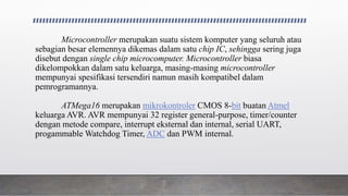 Microcontroller merupakan suatu sistem komputer yang seluruh atau
sebagian besar elemennya dikemas dalam satu chip IC, sehingga sering juga
disebut dengan single chip microcomputer. Microcontroller biasa
dikelompokkan dalam satu keluarga, masing-masing microcontroller
mempunyai spesifikasi tersendiri namun masih kompatibel dalam
pemrogramannya.
ATMega16 merupakan mikrokontroler CMOS 8-bit buatan Atmel
keluarga AVR. AVR mempunyai 32 register general-purpose, timer/counter
dengan metode compare, interrupt eksternal dan internal, serial UART,
progammable Watchdog Timer, ADC dan PWM internal.
 