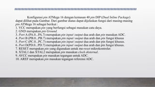 Konfigurasi pin ATMega 16 dengan kemasan 40 pin DIP (Dual Inline Package)
dapat dilihat pada Gambar. Dari gambar diatas dapat dijelaskan fungsi dari masing-masing
pin ATMega 16 sebagai berikut :
1. VCC merupakan pin yang berfungsi sebagai masukan catu daya.
2. GND merupakan pin Ground.
3. Port A (PA.0...PA.7) merupakan pin input/ output dua arah dan pin masukan ADC.
4. Port B (PB.0...PB.7) merupakan pin input/ output dua arah dan pin fungsi khusus
5. Port C (PC.0...PC.7) merupakan pin input/ output dua arah dan pin fungsi khusus.
6. Port D(PD.0...PD.7) merupakan pin input/ output dua arah dan pin fungsi khusus.
7. RESET merupakan pin yang digunakan untuk me-reset mikrokontroler.
8. XTAL1 dan XTAL2 merupakan pin masukan clock eksternal.
9. AVCC merupakan pin masukan tegangan untuk ADC.
10. AREF merupakan pin masukan tegangan referensi ADC.
 