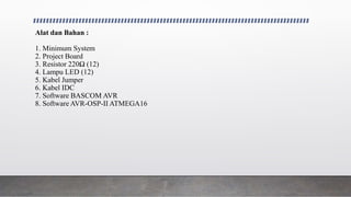 Alat dan Bahan :
1. Minimum System
2. Project Board
3. Resistor 220Ω (12)
4. Lampu LED (12)
5. Kabel Jumper
6. Kabel IDC
7. Software BASCOM AVR
8. Software AVR-OSP-II ATMEGA16
 
