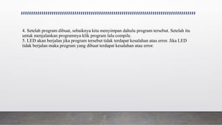 4. Setelah program dibuat, sebaiknya kita menyimpan dahulu program tersebut. Setelah itu
untuk menjalankan programnya klik program lalu compile.
5. LED akan berjalan jika program tersebut tidak terdapat kesalahan atau error. Jika LED
tidak berjalan maka program yang dibuat terdapat kesalahan atau error.
 