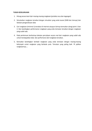 TUGAS KESELURUHAN

1. Hitung secara teori dari masing-masing rangkaian (proteksi arus dan tegangan)

2. Simulasikan rangkaian tersebut dengan simulator yang anda kuasai (EWB dan lainnya) dan
   lakukan penganalisaan data

3. Cari rangkaian (minimal 1) tersebut di internet ataupun lainnya kemudian ulangi point 1 dan
   2. Dan bandingkan performance rangkaian yang anda temukan tersebut dengan rangkaian
   yang sudah ada.

4. Pada pertemuan berikutnya lakukan percobaan secara real dari rangkaian yang sudah ada
   untuk mendapatkan data dan performansi dari rangkaian tersebut.

5. Kemudian bandingkan kembali rangkaian yang anda temukan dengan masing-masing
   kelompok untuk rangkaian yang berbeda pula. Temukan yang paling baik  jadikan
   rangkaiannya....
 