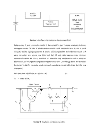 Proteksi
                         arus lebih                                                      LOAD

                                                                                      SERVO-AMPL
                                                 Proteksi                                 atau
                                              Tegangan lebih                           INVERTER
                                                                                          atau
                                                                                     DRIVER MOTOR




                         Gambar 1. Konfigurasi proteksi arus dan tegangan lebih

Pada gambar 2, arus I1 mengalir melalui R1 dan melalui Tr1 dan Tr2 pada rangkaian darlington
sehingga transistor ON stte. R2 adalah tahanan rendah untuk mendeteksi arus. R 3 dan R1 untuk
mengatur deteksi tegangan pada titik B. Selama potensial pada titik B memberikan respek ke A
yang merupakan arus utama yang lebih kecil dari 0,6 volt maka tegangan maju minimum
memberikan respek ke titik A, kemudian Tr 3 menutup yang menyebabkan arus I 3 mengalir.
Setelah ini I1 cenderung berkurang sebab impedansi loop arus I 1 lebih tinggi dari I2 dan transistor
Darlington Tr1 dan Tr2 membuka untuk mencegah arus utama menjadi lebih tinggi dari nilai yang
diset yaitu ;

Arus yang diset = (0,6/R2)(R3 + R4)/( ∩R3 + R4)                          (1)

∩     = faktor dari R3


                     Main Current                 R2
                                                                     A
                                Tr2
                                                                                     D
                                      I1
                                                  R3            R4
                         Tr1


 R1                                                    B
                                                                               Tr3


                                                           I2




                               Gambar 2. Rangkaian pembatas arus lebih
 