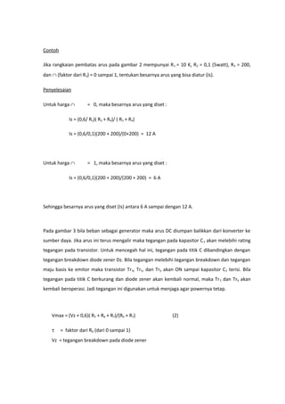 Contoh

Jika rangkaian pembatas arus pada gambar 2 mempunyai R 1 = 10 K, R2 = 0,1 (5watt), R3 = 200,
dan ∩ (faktor dari R3) = 0 sampai 1, tentukan besarnya arus yang bisa diatur (Is).

Penyelesaian

Untuk harga ∩          = 0, maka besarnya arus yang diset :

             Is = (0,6/ R2)( R3 + R4)/ ( R3 + R4)

             Is = (0,6/0,1)(200 + 200)/(0+200) = 12 A




Untuk harga ∩          = 1, maka besarnya arus yang diset :

             Is = (0,6/0,1)(200 + 200)/(200 + 200) = 6 A




Sehingga besarnya arus yang diset (Is) antara 6 A sampai dengan 12 A.



Pada gambar 3 bila beban sebagai generator maka arus DC diumpan balikkan dari konverter ke
sumber daya. Jika arus ini terus mengalir maka tegangan pada kapasitor C 2 akan melebihi rating
tegangan pada transistor. Untuk mencegah hal ini, tegangan pada titik C dibandingkan dengan
tegangan breakdown diode zener Dz. Bila tegangan melebihi tegangan breakdown dan tegangan
maju basis ke emitor maka transistor Tr 4, Tr5, dan Tr6 akan ON sampai kapasitor C 2 terisi. Bila
tegangan pada titik C berkurang dan diode zener akan kembali normal, maka Tr 5 dan Tr6 akan
kembali beroperasi. Jadi tegangan ini digunakan untuk menjaga agar powernya tetap.




    Vmax = (Vz + 0,6)( R5 + R6 + R7)/(R6 + R7)                (2)

    τ    = faktor dari R6 (dari 0 sampai 1)
    Vz = tegangan breakdown pada diode zener
 