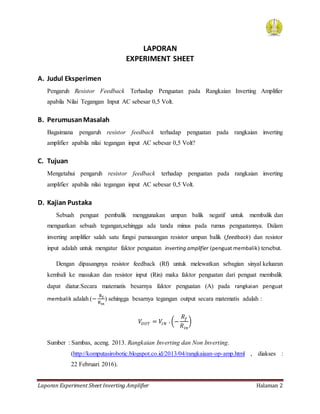 Laporan Experiment Sheet Inverting Amplifier Halaman 2
LAPORAN
EXPERIMENT SHEET
A. Judul Eksperimen
Pengaruh Resistor Feedback Terhadap Penguatan pada Rangkaian Inverting Amplifier
apabila Nilai Tegangan Input AC sebesar 0,5 Volt.
B. PerumusanMasalah
Bagaimana pengaruh resistor feedback terhadap penguatan pada rangkaian inverting
amplifier apabila nilai tegangan input AC sebesar 0,5 Volt?
C. Tujuan
Mengetahui pengaruh resistor feedback terhadap penguatan pada rangkaian inverting
amplifier apabila nilai tegangan input AC sebesar 0,5 Volt.
D. Kajian Pustaka
Sebuah penguat pembalik menggunakan umpan balik negatif untuk membalik dan
menguatkan sebuah tegangan,sehingga ada tanda minus pada rumus penguatannya. Dalam
inverting amplifier salah satu fungsi pamasangan resistor umpan balik (feedback) dan resistor
input adalah untuk mengatur faktor penguatan inverting amplifier (penguat membalik) tersebut.
Dengan dipasangnya resistor feedback (Rf) untuk melewatkan sebagian sinyal keluaran
kembali ke masukan dan resistor input (Rin) maka faktor penguatan dari penguat membalik
dapat diatur.Secara matematis besarnya faktor penguatan (A) pada rangkaian penguat
membalik adalah (−
Rf
Rin
) sehingga besarnya tegangan output secara matematis adalah :
𝑉𝑂𝑈𝑇 = 𝑉𝐼𝑁 . (−
𝑅𝑓
𝑅𝑖𝑛
)
Sumber : Sambas, aceng. 2013. Rangkaian Inverting dan Non Inverting.
(http://komputasirobotic.blogspot.co.id/2013/04/rangkaiaan-op-amp.html , diakses :
22 Februari 2016).
 