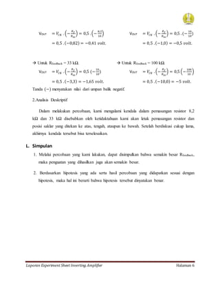 Laporan Experiment Sheet Inverting Amplifier Halaman 6
VOUT = 𝑉𝐼𝑁 . (−
𝑅 𝑓
𝑅𝑖𝑛
) = 0,5 .(−
8,2
10
) VOUT = 𝑉𝐼𝑁 . (−
𝑅 𝑓
𝑅𝑖𝑛
) = 0,5 .(−
10
10
)
= 0,5 .(−0,82) = −0,41 𝑣𝑜𝑙𝑡. = 0,5 .(−1,0) = −0,5 𝑣𝑜𝑙𝑡.
 Untuk Rfeedback = 33 kΩ.  Untuk Rfeedback = 100 kΩ.
VOUT = 𝑉𝐼𝑁 . (−
𝑅 𝑓
𝑅𝑖𝑛
) = 0,5 (−
33
10
) VOUT = 𝑉𝐼𝑁 . (−
𝑅 𝑓
𝑅𝑖𝑛
) = 0,5 (−
100
10
)
= 0,5 .(−3,3) = −1,65 𝑣𝑜𝑙𝑡. = 0,5 .(−10,0) = −5 𝑣𝑜𝑙𝑡.
Tanda (−) menyatakan nilai dari umpan balik negatif.
2.Analisis Deskriptif
Dalam melakukan percobaan, kami mengalami kendala dalam pemasangan resistor 8,2
kΩ dan 33 kΩ disebabkan oleh ketidaktahuan kami akan letak pemasangan resistor dan
posisi saklar yang ditekan ke atas, tengah, ataupun ke bawah. Setelah berdiskusi cukup lama,
akhirnya kendala tersebut bisa terselesaikan.
L. Simpulan
1. Melalui percobaan yang kami lakukan, dapat disimpulkan bahwa semakin besar Rfeedback,
maka penguatan yang dihasilkan juga akan semakin besar.
2. Berdasarkan hipotesis yang ada serta hasil percobaan yang didapatkan sesuai dengan
hipotesis, maka hal ini berarti bahwa hipotesis tersebut dinyatakan benar.
 