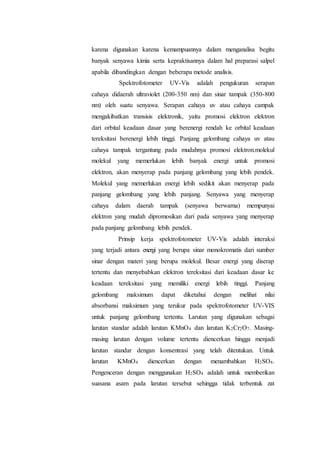 karena digunakan karena kemampuannya dalam menganalisa begitu 
banyak senyawa kimia serta kepraktisannya dalam hal preparasi salpel 
apabila dibandingkan dengan beberapa metode analisis. 
Spektrofotometer UV-Vis adalah pengukuran serapan 
cahaya didaerah ultraviolet (200-350 nm) dan sinar tampak (350-800 
nm) oleh suatu senyawa. Serapan cahaya uv atau cahaya campak 
mengakibatkan transisis elektronik, yaitu promosi elektron elektron 
dari orbital keadaan dasar yang berenergi rendah ke orbital keadaan 
tereksitasi berenergi lebih tinggi. Panjang gelombang cahaya uv atau 
cahaya tampak tergantung pada mudahnya promosi elektron.molekul 
molekul yang memerlukan lebih banyak energi untuk promosi 
elektron, akan menyerap pada panjang gelombang yang lebih pendek. 
Molekul yang memerlukan energi lebih sedikit akan menyerap pada 
panjang gelombang yang lebih panjang. Senyawa yang menyerap 
cahaya dalam daerah tampak (senyawa berwarna) mempunyai 
elektron yang mudah dipromosikan dari pada senyawa yang menyerap 
pada panjang gelombang lebih pendek. 
Prinsip kerja spektrofotometer UV-Vis adalah interaksi 
yang terjadi antara energi yang berupa sinar monokromatis dari sumber 
sinar dengan materi yang berupa molekul. Besar energi yang diserap 
tertentu dan menyebabkan elektron tereksitasi dari keadaan dasar ke 
keadaan tereksitasi yang memiliki energi lebih tinggi. Panjang 
gelombang maksimum dapat diketahui dengan melihat nilai 
absorbansi maksimum yang terukur pada spektrofotometer UV-VIS 
untuk panjang gelombang tertentu. Larutan yang digunakan sebagai 
larutan standar adalah larutan KMnO4 dan larutan K2Cr2O7. Masing-masing 
larutan dengan volume tertentu diencerkan hingga menjadi 
larutan standar dengan konsentrasi yang telah ditentukan. Untuk 
larutan KMnO4 diencerkan dengan menambahkan H2SO4. 
Pengenceran dengan menggunakan H2SO4 adalah untuk memberikan 
suasana asam pada larutan tersebut sehingga tidak terbentuk zat 
 