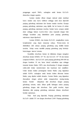 pengganggu seperti MnO2, sedangkan untuk larutan K2Cr2O7 
diencerkan dengan aquades. 
Larutan standar dibuat dengan maksud untuk membuat 
kurva standar atau kurva kalibrasi sehingga nanti akan diperoleh 
panjang gelombang maksimum dari larutan standar tersebut. Kenapa 
panjang gelombang maksimum yang dipilih, hal ini karena di sekitar 
panjang gelombang maksimum tersebut, bentuk kurva serapan adalah 
datar sehingga hukum Lambert-Beer akan terpenuhi dengan baik 
sehingga kesalahan yang ditimbulkan pada panjang gelombang 
maksimum dapat diperkecil. 
Larutan KMnO4 dan larutan K2Cr2O7 menghasilkan warna 
komplementer yang dapat menyerap cahaya. Warna-warna ini 
ditimbulkan oleh adanya panjang gelombang yang dimiliki larutan 
tersebut. Setiap warna memiliki panjang gelombang yang berbeda-beda 
dengan interval tertentu. 
Keaditifan absorbans larutan ini dilakukan dengan mengukur 
absorbans larutan KMnO4 10-4 M, dan K2Cr2O7 10-3 M dan larutan 
campuran KMnO4 dan K2Cr2O7 pada panjang gelombang 400-600 nm 
dengan kenaikan 10 nm, harus disetel sedemikian rupa sehingga 
transmisi larutan blanko 100% atau absorbansinya 0 dengan mengatur 
celah-celah keluar monokromator dan kepekaan dari amplifator. 
Untuk larutan kalium permanganat larutan blanko yang digunakan 
adalah H2SO4 sedangkan untuk larutan kalium dikromat larutan 
blanko yang dipakai adalah akuades. Larutan blanko yang digunakan 
disesuaikan dengan pelarut untuk mengencerkan masing-masing 
larutan. Setelah didapatkan nilai absorbans dengan panjang 
gelombang tertentu, maka dibuat grafik hubungan antara panjang 
gelombang dengan nilai absorbans. Dari grafik tersebut, dapat 
ditentukan nilai panjang gelombang maksimum dimana absorbansi 
bernilai maksimum. 
Pada hasil yang diperoleh, Panjang gelombang maksimum 
K2Cr2O7 adalah 351 nm dengan absorbansi 2,469. Panjang gelombang 
 