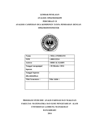 LEMBAR PENILAIAN 
ANALISIS SPEKTROSKOPI 
PERCOBAAN II 
ANALISIS CAMPURAN DUA KOMPONEN TANPA PEMISAHAN DENGAN 
SPEKTROFOTOMETER 
Nama : MILA INDRIANI 
NIM : J0B113214 
Asisten : RIRI AL KAHFI 
Tanggal mengumpul 
: 30 Oktober 2014 
laporan 
PROGRAM STUDI DIII ANALIS FARMASI DAN MAKANAN 
FAKULTAS MATEMATIKA DAN ILMU PENGETAHUAN ALAM 
UNIVERSITAS LAMBUNG MANGKURAT 
BANJARBARU 
2014 
Tanggal laporan 
dikembalalikan 
: 
Nilai Sementara : Nilai Akhir : 
 