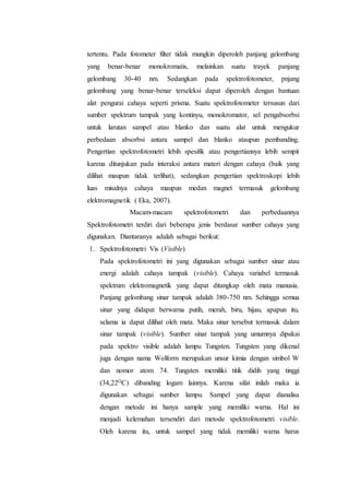tertentu. Pada fotometer filter tidak mungkin diperoleh panjang gelombang 
yang benar-benar monokromatis, melainkan suatu trayek panjang 
gelombang 30-40 nm. Sedangkan pada spektrofotometer, pnjang 
gelombang yang benar-benar terseleksi dapat diperoleh dengan bantuan 
alat pengurai cahaya seperti prisma. Suatu spektrofotometer tersusun dari 
sumber spektrum tampak yang kontinyu, monokromator, sel pengabsorbsi 
untuk larutan sampel atau blanko dan suatu alat untuk mengukur 
perbedaan absorbsi antara sampel dan blanko ataupun pembanding. 
Pengertian spektrofotometri lebih spesifik atau pengertiannya lebih sempit 
karena ditunjukan pada interaksi antara materi dengan cahaya (baik yang 
dilihat maupun tidak terlihat), sedangkan pengertian spektroskopi lebih 
luas misalnya cahaya maupun medan magnet termasuk gelombang 
elektromagnetik ( Eka, 2007). 
Macam-macam spektrofotometri dan perbedaannya 
Spektrofotometri terdiri dari beberapa jenis berdasar sumber cahaya yang 
digunakan. Diantaranya adalah sebagai berikut: 
1. Spektrofotometri Vis (Visible) 
Pada spektrofotometri ini yang digunakan sebagai sumber sinar atau 
energi adalah cahaya tampak (visible). Cahaya variabel termasuk 
spektrum elektromagnetik yang dapat ditangkap oleh mata manusia. 
Panjang gelombang sinar tampak adalah 380-750 nm. Sehingga semua 
sinar yang didapat berwarna putih, merah, biru, hijau, apapun itu, 
selama ia dapat dilihat oleh mata. Maka sinar tersebut termasuk dalam 
sinar tampak (visible). Sumber sinar tampak yang umumnya dipakai 
pada spektro visible adalah lampu Tungsten. Tungsten yang dikenal 
juga dengan nama Wolform merupakan unsur kimia dengan simbol W 
dan nomor atom 74. Tungsten memiliki titik didih yang tinggi 
(34,22OC) dibanding logam lainnya. Karena sifat inilah maka ia 
digunakan sebagai sumber lampu. Sampel yang dapat dianalisa 
dengan metode ini hanya sample yang memiliki warna. Hal ini 
menjadi kelemahan tersendiri dari metode spektrofotometri visible. 
Oleh karena itu, untuk sampel yang tidak memiliki warna harus 
 