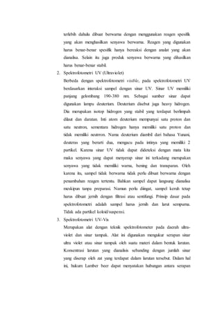terlebih dahulu dibuat berwarna dengan menggunakan reagen spesifik 
yang akan menghasilkan senyawa berwarna. Reagen yang digunakan 
harus benar-benar spesifik hanya bereaksi dengan analat yang akan 
dianalisa. Selain itu juga produk senyawa berwarna yang dihasilkan 
harus benar-benar stabil. 
2. Spektrofotometri UV (Ultraviolet) 
Berbeda dengan spektrofotometri visible, pada spektrofotometri UV 
berdasarkan interaksi sampel dengan sinar UV. Sinar UV memiliki 
panjang gelombang 190-380 nm. Sebagai sumber sinar dapat 
digunakan lampu deuterium. Deuterium disebut juga heavy hidrogen. 
Dia merupakan isotop hidrogen yang stabil yang terdapat berlimpah 
dilaut dan daratan. Inti atom deuterium mempunyai satu proton dan 
satu neutron, sementara hidrogen hanya memiliki satu proton dan 
tidak memiliki neutrron. Nama deuterium diambil dari bahasa Yunani, 
deuteras yang berarti dua, mengacu pada intinya yang memiliki 2 
partikel. Karena sinar UV tidak dapat dideteksi dengan mata kita 
maka senyawa yang dapat menyerap sinar ini terkadang merupakan 
senyawa yang tidak memiliki warna, bening dan transparan. Oleh 
karena itu, sampel tidak berwarna tidak perlu dibuat berwarna dengan 
penambahan reagen tertentu. Bahkan sampel dapat langsung dianalisa 
meskipun tanpa preparasi. Namun perlu diingat, sampel keruh tetap 
harus dibuat jernih dengan filtrasi atau sentifungi. Prinsip dasar pada 
spektrofotometri adalah sampel harus jernih dan larut sempurna. 
Tidak ada partikel koloid/suspensi. 
3. Spektrofotometri UV-Vis 
Merupakan alat dengan teknik spektrofotometer pada daerah ultra-violet 
dan sinar tampak. Alat ini digunakan mengukur serapan sinar 
ultra violet atau sinar tampak oleh suatu materi dalam bentuk larutan. 
Konsentrasi larutan yang dianalisis sebanding dengan jumlah sinar 
yang diserap oleh zat yang terdapat dalam larutan tersebut. Dalam hal 
ini, hukum Lamber beer dapat menyatakan hubungan antara serapan 
 