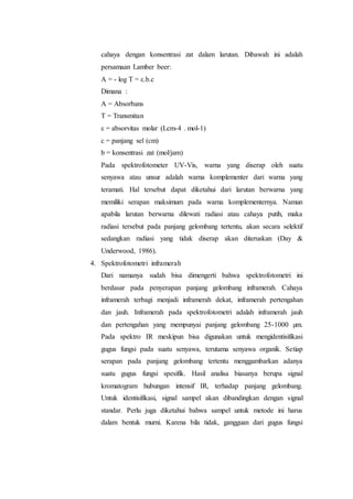 cahaya dengan konsentrasi zat dalam larutan. Dibawah ini adalah 
persamaan Lamber beer: 
A = - log T = ε.b.c 
Dimana : 
A = Absorbans 
T = Transmitan 
ε = absorvitas molar (Lcm-4 . mol-1) 
c = panjang sel (cm) 
b = konsentrasi zat (mol/jam) 
Pada spektrofotometer UV-Vis, warna yang diserap oleh suatu 
senyawa atau unsur adalah warna komplementer dari warna yang 
teramati. Hal tersebut dapat diketahui dari larutan berwarna yang 
memiliki serapan maksimum pada warna komplementernya. Namun 
apabila larutan berwarna dilewati radiasi atau cahaya putih, maka 
radiasi tersebut pada panjang gelombang tertentu, akan secara selektif 
sedangkan radiasi yang tidak diserap akan diteruskan (Day & 
Underwood, 1986). 
4. Spektrofotometri inframerah 
Dari namanya sudah bisa dimengerti bahwa spektrofotometri ini 
berdasar pada penyerapan panjang gelombang inframerah. Cahaya 
inframerah terbagi menjadi inframerah dekat, inframerah pertengahan 
dan jauh. Inframerah pada spektrofotometri adalah inframerah jauh 
dan pertengahan yang mempunyai panjang gelombang 25-1000 μm. 
Pada spektro IR meskipun bisa digunakan untuk mengidentisifikasi 
gugus fungsi pada suatu senyawa, terutama senyawa organik. Setiap 
serapan pada panjang gelombang tertentu menggambarkan adanya 
suatu gugus fungsi spesifik. Hasil analisa biasanya berupa signal 
kromatogram hubungan intensif IR, terhadap panjang gelombang. 
Untuk identisifikasi, signal sampel akan dibandingkan dengan signal 
standar. Perlu juga diketahui bahwa sampel untuk metode ini harus 
dalam bentuk murni. Karena bila tidak, gangguan dari gugus fungsi 
 