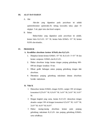 III. ALAT DAN BAHAN 
A. Alat 
Alat-alat yang digunakan pada percobaan ini adalah 
spektrofotometer spektronik-20, tabung kuvet,labu takar, pipet 10 
ml,pipet 5 ml, pipet tetes dan botol semprot. 
B. Bahan 
Bahan-bahan yang digunakan pada percobaan ini adalah, 
larutan baku K2Cr2O7 10-2 M, larutan baku KMnO4 10-3 M, larutan 
H2SO4 dan akuades, . 
IV. PROSEDUR 
A. Keaditifan absorbans larutan KMnO4 dan K2Cr2O7 
1. Disiapkan larutan-larutan KMnO4 10-4 M, K2Cr2O7 5×10-3 M dan 
larutan campuran KMnO4 dan K2Cr2O7. 
2. Diukur absorbans ketiga larutan dengan panjang gelombang 400- 
600 nm dengan kenaikan 10 nm. 
3. Dibuat grafik hubungan antara panjang gelombang dengan nilai 
absorbans. 
4. Ditentukan panjang gelombang maksimum dimana absorbans 
bernilai maksimum. 
B. Nilai K 
1. Diencerkan larutan KMnO4 dengan H2SO4 sampai 100 ml dengan 
konsentrasi 0,25x10-5 M; 0,5x10-5 M; 1x10-5 M; 2x10-5 M; 3x10-5 
M. 
2. Dengan langkah yang sama, larutan K2Cr2O7 diencerkan dengan 
akuades sampai 100 ml dengan konsentrasi 0,5x10-4 M; 1x10-4 M; 
2x10-4 M; 4x10-4 M; 8x10-4. 
3. Diukur masing-masing absorbans larutan pada panjang 
gelombang maksimum K2Cr2O7 dan panjang gelombang KMnO4 
serta sebaliknya. 
 