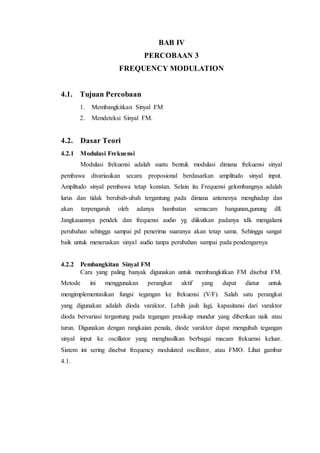 BAB IV
PERCOBAAN 3
FREQUENCY MODULATION
4.1. Tujuan Percobaan
1. Membangkitkan Sinyal FM
2. Mendeteksi Sinyal FM.
4.2. Dasar Teori
4.2.1 Modulasi Frekuensi
Modulasi frekuensi adalah suatu bentuk modulasi dimana frekuensi sinyal
pembawa divariasikan secara proposional berdasarkan amplitudo sinyal input.
Amplitudo sinyal pembawa tetap konstan. Selain itu Frequensi gelombangnya adalah
lurus dan tidak berubah-ubah tergantung pada dimana antenenya menghadap dan
akan terpengaruh oleh adanya hambatan semacam bangunan,gunung dll.
Jangkauannya pendek dan frequensi audio yg diikutkan padanya tdk mengalami
perubahan sehingga sampai pd penerima suaranya akan tetap sama. Sehingga sangat
baik untuk meneruskan sinyal audio tanpa perubahan sampai pada pendengarnya
4.2.2 Pembangkitan Sinyal FM
Cara yang paling banyak digunakan untuk membangkitkan FM disebut FM.
Metode ini menggunakan perangkat aktif yang dapat diatur untuk
mengimplementasikan fungsi tegangan ke frekuensi (V/F). Salah satu perangkat
yang digunakan adalah dioda varaktor. Lebih jauh lagi, kapasitansi dari varaktor
dioda bervariasi tergantung pada tegangan prasikap mundur yang diberikan naik atau
turun. Digunakan dengan rangkaian penala, diode varaktor dapat mengubah tegangan
sinyal input ke oscillator yang menghasilkan berbagai macam frekuensi keluar.
Sistem ini sering disebut frequency modulated oscillator, atau FMO. Lihat gambar
4.1.
 