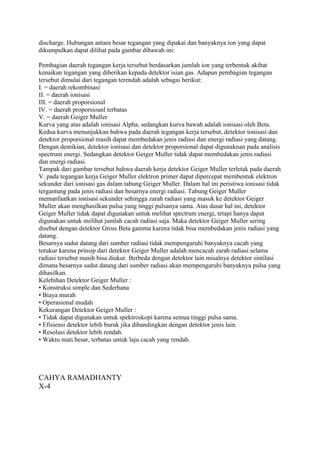 discharge. Hubungan antara besar tegangan yang dipakai dan banyaknya ion yang dapat
dikumpulkan dapat dilihat pada gambar dibawah ini:
Pembagian daerah tegangan kerja tersebut berdasarkan jumlah ion yang terbentuk akibat
kenaikan tegangan yang diberikan kepada detektor isian gas. Adapun pembagian tegangan
tersebut dimulai dari tegangan terendah adalah sebagai berikut:
I. = daerah rekombinasi
II. = daerah ionisasi
III. = daerah proporsional
IV. = daerah proporsioanl terbatas
V. = daerah Geiger Muller
Kurva yang atas adalah ionisasi Alpha, sedangkan kurva bawah adalah ionisasi oleh Beta.
Kedua kurva menunjukkan bahwa pada daerah tegangan kerja tersebut, detektor ionisasi dan
detektor proporsional masih dapat membedakan jenis radiasi dan energi radiasi yang datang.
Dengan demikian, detektor ionisasi dan detektor proporsional dapat digunaknan pada analisis
spectrum energi. Sedangkan detektor Geiger Muller tidak dapat membedakan jenis radiasi
dan energi radiasi.
Tampak dari gambar tersebut bahwa daerah kerja detektor Geiger Muller terletak pada daerah
V. pada tegangan kerja Geiger Muller elektron primer dapat dipercepat membentuk elektron
sekunder dari ionisasi gas dalam tabung Geiger Muller. Dalam hal ini peristiwa ionisasi tidak
tergantung pada jenis radiasi dan besarnya energi radiasi. Tabung Geiger Muller
memanfaatkan ionisasi sekunder sehingga zarah radiasi yang masuk ke detektor Geiger
Muller akan menghasilkan pulsa yang tinggi pulsanya sama. Atas dasar hal ini, detektor
Geiger Muller tidak dapat digunakan untuk melihat spectrum energi, tetapi hanya dapat
digunakan untuk melihat jumlah cacah radiasi saja. Maka detektor Geiger Muller sering
disebut dengan detektor Gross Beta gamma karena tidak bisa membedakan jenis radiasi yang
datang.
Besarnya sudut datang dari sumber radiasi tidak mempengaruhi banyaknya cacah yang
terukur karena prinsip dari detektor Geiger Muller adalah mencacah zarah radiasi selama
radiasi tersebut masih bisa diukur. Berbeda dengan detektor lain misalnya detektor sintilasi
dimana besarnya sudut datang dari sumber radiasi akan mempengaruhi banyaknya pulsa yang
dihasilkan.
Kelebihan Detektor Geiger Muller :
• Konstruksi simple dan Sederhana
• Biaya murah
• Operasional mudah
Kekurangan Detektor Geiger Muller :
• Tidak dapat digunakan untuk spektroskopi karena semua tinggi pulsa sama.
• Efisiensi detektor lebih buruk jika dibandingkan dengan detektor jenis lain.
• Resolusi detektor lebih rendah.
• Waktu mati besar, terbatas untuk laju cacah yang rendah.
CAHYA RAMADHANTY
X-4
 