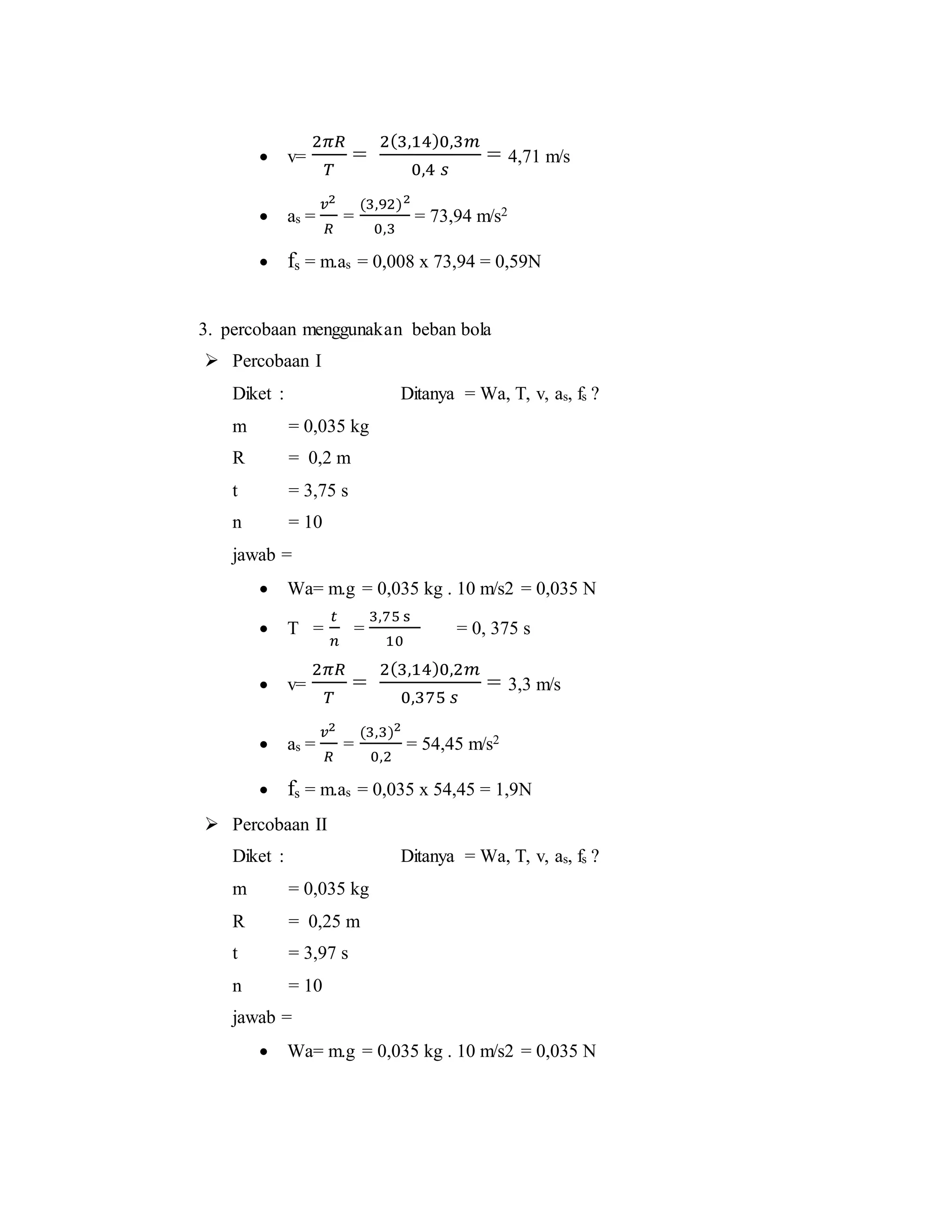  v=
2𝜋𝑅
𝑇
=
2(3,14)0,3𝑚
0,4 𝑠
= 4,71 m/s
 as =
𝑣2
𝑅
=
(3,92)2
0,3
= 73,94 m/s2
 fs = m.as = 0,008 x 73,94 = 0,59N
3. percobaan menggunakan beban bola
 Percobaan I
Diket : Ditanya = Wa, T, v, as, fs ?
m = 0,035 kg
R = 0,2 m
t = 3,75 s
n = 10
jawab =
 Wa= m.g = 0,035 kg . 10 m/s2 = 0,035 N
 T =
𝑡
𝑛
=
3,75 s
10
= 0, 375 s
 v=
2𝜋𝑅
𝑇
=
2(3,14)0,2𝑚
0,375 𝑠
= 3,3 m/s
 as =
𝑣2
𝑅
=
(3,3)2
0,2
= 54,45 m/s2
 fs = m.as = 0,035 x 54,45 = 1,9N
 Percobaan II
Diket : Ditanya = Wa, T, v, as, fs ?
m = 0,035 kg
R = 0,25 m
t = 3,97 s
n = 10
jawab =
 Wa= m.g = 0,035 kg . 10 m/s2 = 0,035 N
 
