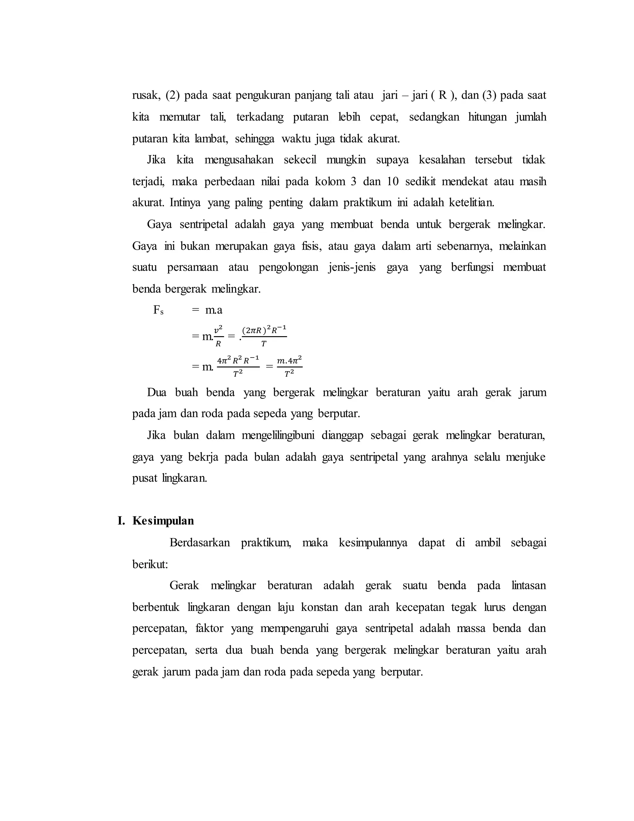 rusak, (2) pada saat pengukuran panjang tali atau jari – jari ( R ), dan (3) pada saat
kita memutar tali, terkadang putaran lebih cepat, sedangkan hitungan jumlah
putaran kita lambat, sehingga waktu juga tidak akurat.
Jika kita mengusahakan sekecil mungkin supaya kesalahan tersebut tidak
terjadi, maka perbedaan nilai pada kolom 3 dan 10 sedikit mendekat atau masih
akurat. Intinya yang paling penting dalam praktikum ini adalah ketelitian.
Gaya sentripetal adalah gaya yang membuat benda untuk bergerak melingkar.
Gaya ini bukan merupakan gaya fisis, atau gaya dalam arti sebenarnya, melainkan
suatu persamaan atau pengolongan jenis-jenis gaya yang berfungsi membuat
benda bergerak melingkar.
Fs = m.a
= m.
𝑣2
𝑅
= .
(2𝜋𝑅 )2
𝑅−1
𝑇
= m.
4𝜋2
𝑅2
𝑅−1
𝑇2 =
𝑚.4𝜋2
𝑇2
Dua buah benda yang bergerak melingkar beraturan yaitu arah gerak jarum
pada jam dan roda pada sepeda yang berputar.
Jika bulan dalam mengelilingibuni dianggap sebagai gerak melingkar beraturan,
gaya yang bekrja pada bulan adalah gaya sentripetal yang arahnya selalu menjuke
pusat lingkaran.
I. Kesimpulan
Berdasarkan praktikum, maka kesimpulannya dapat di ambil sebagai
berikut:
Gerak melingkar beraturan adalah gerak suatu benda pada lintasan
berbentuk lingkaran dengan laju konstan dan arah kecepatan tegak lurus dengan
percepatan, faktor yang mempengaruhi gaya sentripetal adalah massa benda dan
percepatan, serta dua buah benda yang bergerak melingkar beraturan yaitu arah
gerak jarum pada jam dan roda pada sepeda yang berputar.
 