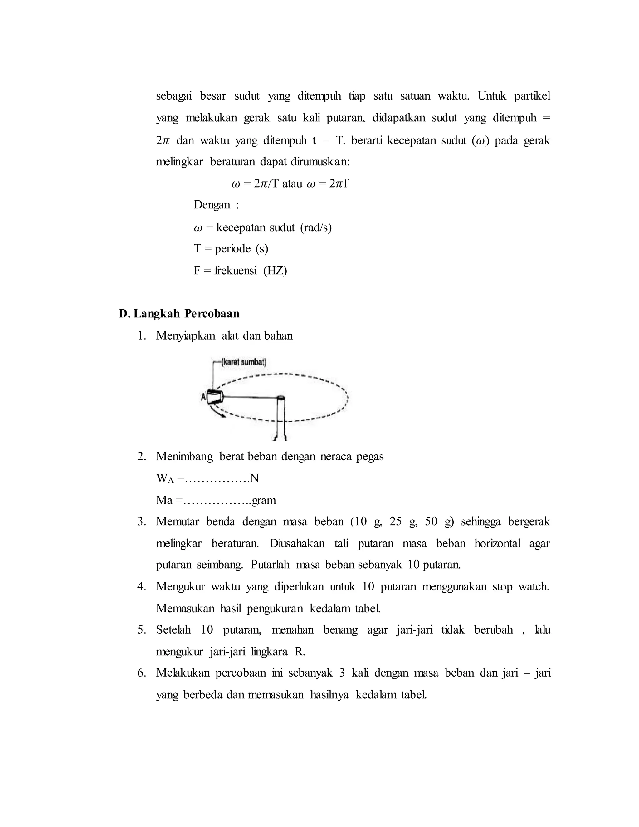sebagai besar sudut yang ditempuh tiap satu satuan waktu. Untuk partikel
yang melakukan gerak satu kali putaran, didapatkan sudut yang ditempuh =
2𝜋 dan waktu yang ditempuh t = T. berarti kecepatan sudut (𝜔) pada gerak
melingkar beraturan dapat dirumuskan:
𝜔 = 2𝜋/T atau 𝜔 = 2𝜋f
Dengan :
𝜔 = kecepatan sudut (rad/s)
T = periode (s)
F = frekuensi (HZ)
D. Langkah Percobaan
1. Menyiapkan alat dan bahan
2. Menimbang berat beban dengan neraca pegas
WA =…………….N
Ma =……………..gram
3. Memutar benda dengan masa beban (10 g, 25 g, 50 g) sehingga bergerak
melingkar beraturan. Diusahakan tali putaran masa beban horizontal agar
putaran seimbang. Putarlah masa beban sebanyak 10 putaran.
4. Mengukur waktu yang diperlukan untuk 10 putaran menggunakan stop watch.
Memasukan hasil pengukuran kedalam tabel.
5. Setelah 10 putaran, menahan benang agar jari-jari tidak berubah , lalu
mengukur jari-jari lingkara R.
6. Melakukan percobaan ini sebanyak 3 kali dengan masa beban dan jari – jari
yang berbeda dan memasukan hasilnya kedalam tabel.
 