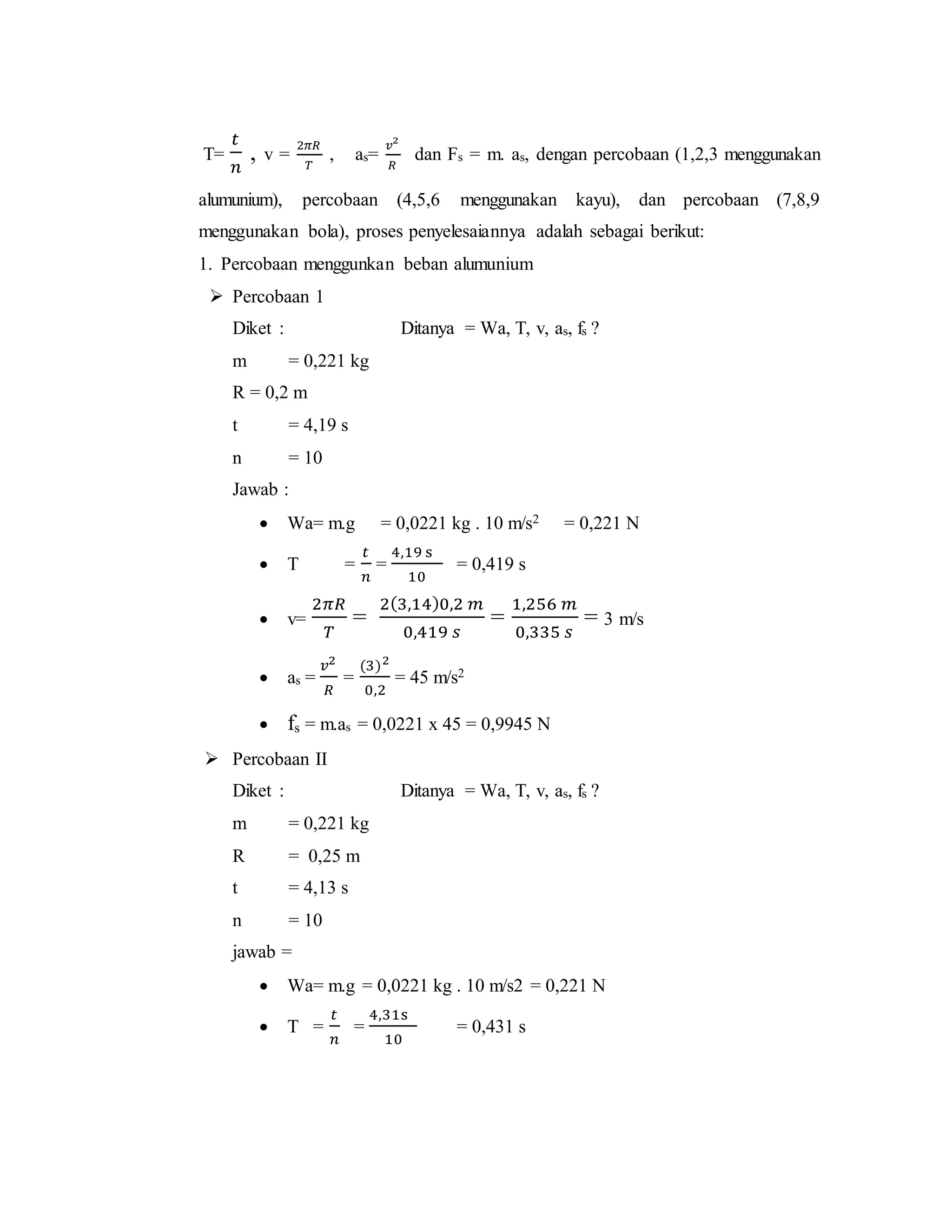T=
𝑡
𝑛
, v =
2𝜋𝑅
𝑇
, as=
𝑣2
𝑅
dan Fs = m. as, dengan percobaan (1,2,3 menggunakan
alumunium), percobaan (4,5,6 menggunakan kayu), dan percobaan (7,8,9
menggunakan bola), proses penyelesaiannya adalah sebagai berikut:
1. Percobaan menggunkan beban alumunium
 Percobaan 1
Diket : Ditanya = Wa, T, v, as, fs ?
m = 0,221 kg
R = 0,2 m
t = 4,19 s
n = 10
Jawab :
 Wa= m.g = 0,0221 kg . 10 m/s2 = 0,221 N
 T =
𝑡
𝑛
=
4,19 s
10
= 0,419 s
 v=
2𝜋𝑅
𝑇
=
2(3,14)0,2 𝑚
0,419 𝑠
=
1,256 𝑚
0,335 𝑠
= 3 m/s
 as =
𝑣2
𝑅
=
(3)2
0,2
= 45 m/s2
 fs = m.as = 0,0221 x 45 = 0,9945 N
 Percobaan II
Diket : Ditanya = Wa, T, v, as, fs ?
m = 0,221 kg
R = 0,25 m
t = 4,13 s
n = 10
jawab =
 Wa= m.g = 0,0221 kg . 10 m/s2 = 0,221 N
 T =
𝑡
𝑛
=
4,31s
10
= 0,431 s
 