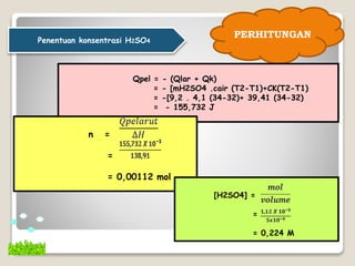 PERHITUNGAN
Qpel = - (Qlar + Qk)
= - [mH2SO4 .cair (T2-T1)+CK(T2-T1)
= -[9,2 . 4,1 (34-32)+ 39,41 (34-32)
= - 155,732 J
n =
=
= 0,00112 mol
Penentuan konsentrasi H2SO4
[H2SO4] =
=
= 0,224 M
 