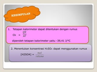1. Tetapan kalorimeter dapat ditentukan dengan rumus
Ck =
diperoleh tetapan kalorimeter yaitu -39,41 J/⁰C
2. Menentukan konsentrasi H2SO4 dapat menggunakan rumus
[H2SO4] =
 