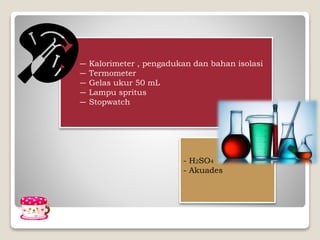 ― Kalorimeter , pengadukan dan bahan isolasi
― Termometer
― Gelas ukur 50 mL
― Lampu spritus
― Stopwatch
- H2SO4
- Akuades
 