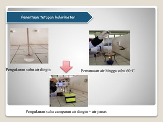 Penentuan tetapan kalorimeter
Pengukuran suhu air dingin Pemanasan air hingga suhu 60◦C
Pengukuran suhu campuran air dingin + air panas
 