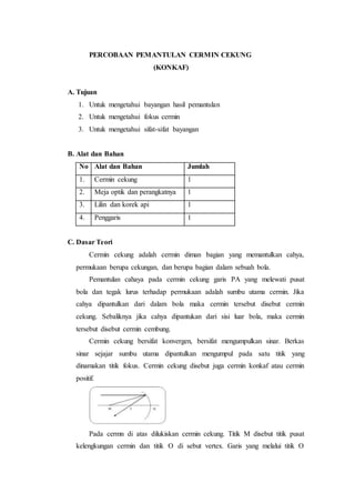 PERCOBAAN PEMANTULAN CERMIN CEKUNG
(KONKAF)
A. Tujuan
1. Untuk mengetahui bayangan hasil pemantulan
2. Untuk mengetahui fokus cermin
3. Untuk mengetahui sifat-sifat bayangan
B. Alat dan Bahan
No Alat dan Bahan Jumlah
1. Cermin cekung 1
2. Meja optik dan perangkatnya 1
3. Lilin dan korek api 1
4. Penggaris 1
C. Dasar Teori
Cermin cekung adalah cermin diman bagian yang memantulkan cahya,
permukaan berupa cekungan, dan berupa bagian dalam sebuah bola.
Pemantulan cahaya pada cermin cekung garis PA yang melewati pusat
bola dan tegak lurus terhadap permukaan adalah sumbu utama cermin. Jika
cahya dipantulkan dari dalam bola maka cermin tersebut disebut cermin
cekung. Sebaliknya jika cahya dipantukan dari sisi luar bola, maka cermin
tersebut disebut cermin cembung.
Cermin cekung bersifat konvergen, bersifat mengumpulkan sinar. Berkas
sinar sejajar sumbu utama dipantulkan mengumpul pada satu titik yang
dinamakan titik fokus. Cermin cekung disebut juga cermin konkaf atau cermin
positif.
Pada cermn di atas dilukiskan cermin cekung. Titik M disebut titik pusat
kelengkungan cermin dan titik O di sebut vertex. Garis yang melalui titik O
 