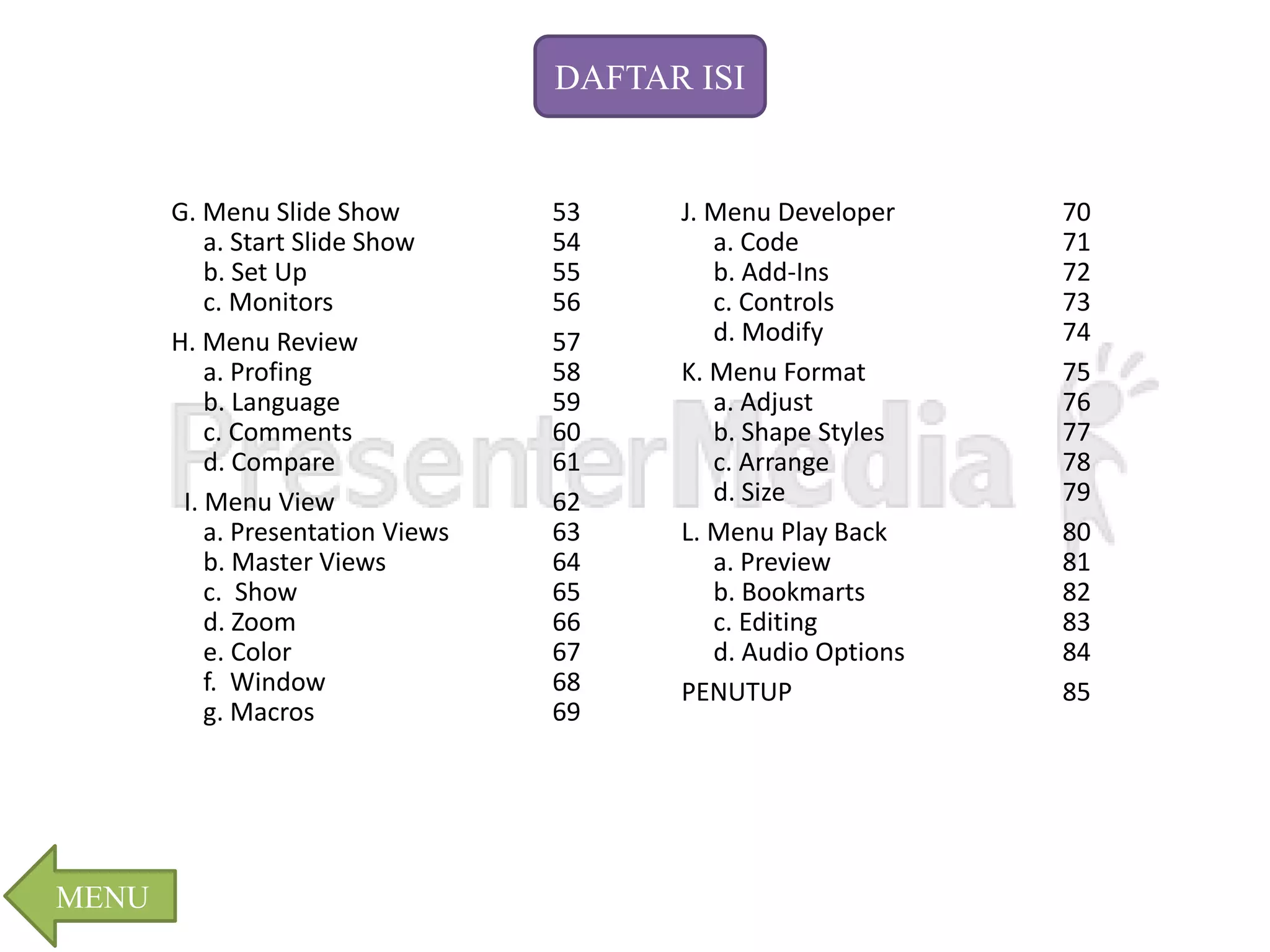 G. Menu Slide Show 53 
a. Start Slide Show 54 
b. Set Up 55 
c. Monitors 56 
H. Menu Review 57 
a. Profing 58 
b. Language 59 
c. Comments 60 
d. Compare 61 
I. Menu View 62 
a. Presentation Views 63 
b. Master Views 64 
c. Show 65 
d. Zoom 66 
e. Color 67 
f. Window 68 
g. Macros 69 
J. Menu Developer 70 
a. Code 71 
b. Add-Ins 72 
c. Controls 73 
d. Modify 74 
K. Menu Format 75 
a. Adjust 76 
b. Shape Styles 77 
c. Arrange 78 
d. Size 79 
L. Menu Play Back 80 
a. Preview 81 
b. Bookmarts 82 
c. Editing 83 
d. Audio Options 84 
PENUTUP 85 
MENU 
DAFTAR ISI 
 