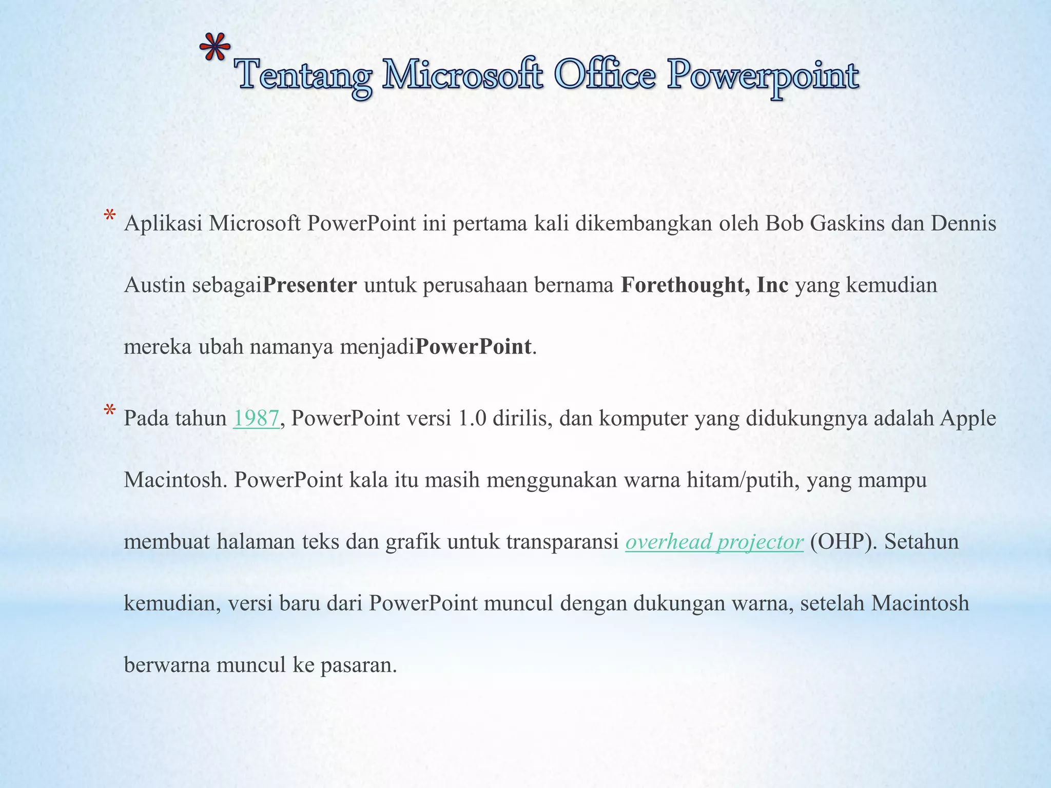 * Aplikasi Microsoft PowerPoint ini pertama kali dikembangkan oleh Bob Gaskins dan Dennis 
Austin sebagaiPresenter untuk perusahaan bernama Forethought, Inc yang kemudian 
mereka ubah namanya menjadiPowerPoint. 
* Pada tahun 1987, PowerPoint versi 1.0 dirilis, dan komputer yang didukungnya adalah Apple 
Macintosh. PowerPoint kala itu masih menggunakan warna hitam/putih, yang mampu 
membuat halaman teks dan grafik untuk transparansi overhead projector (OHP). Setahun 
kemudian, versi baru dari PowerPoint muncul dengan dukungan warna, setelah Macintosh 
berwarna muncul ke pasaran. 
 