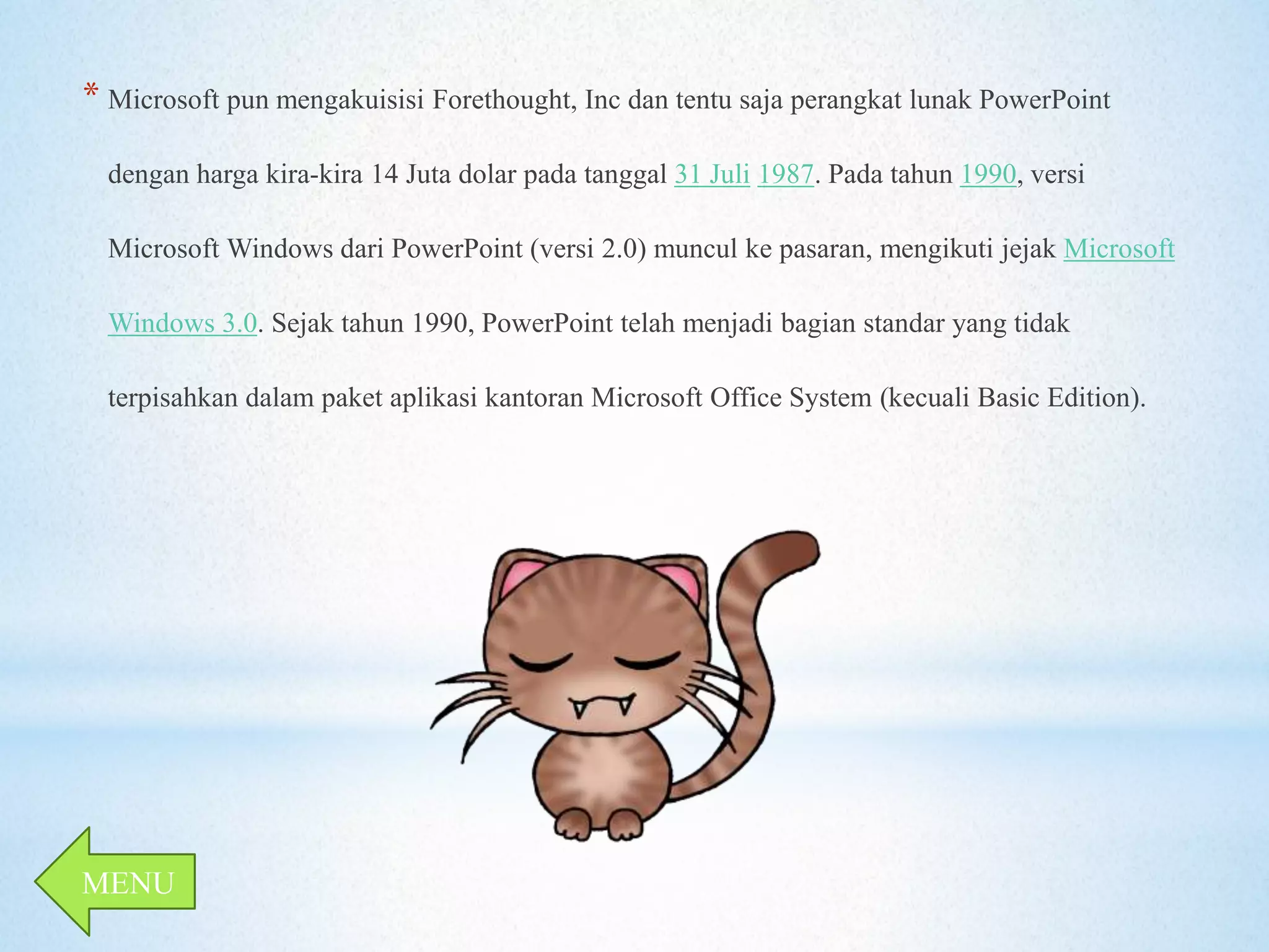 * Microsoft pun mengakuisisi Forethought, Inc dan tentu saja perangkat lunak PowerPoint 
dengan harga kira-kira 14 Juta dolar pada tanggal 31 Juli 1987. Pada tahun 1990, versi 
Microsoft Windows dari PowerPoint (versi 2.0) muncul ke pasaran, mengikuti jejak Microsoft 
Windows 3.0. Sejak tahun 1990, PowerPoint telah menjadi bagian standar yang tidak 
terpisahkan dalam paket aplikasi kantoran Microsoft Office System (kecuali Basic Edition). 
MENU 
 