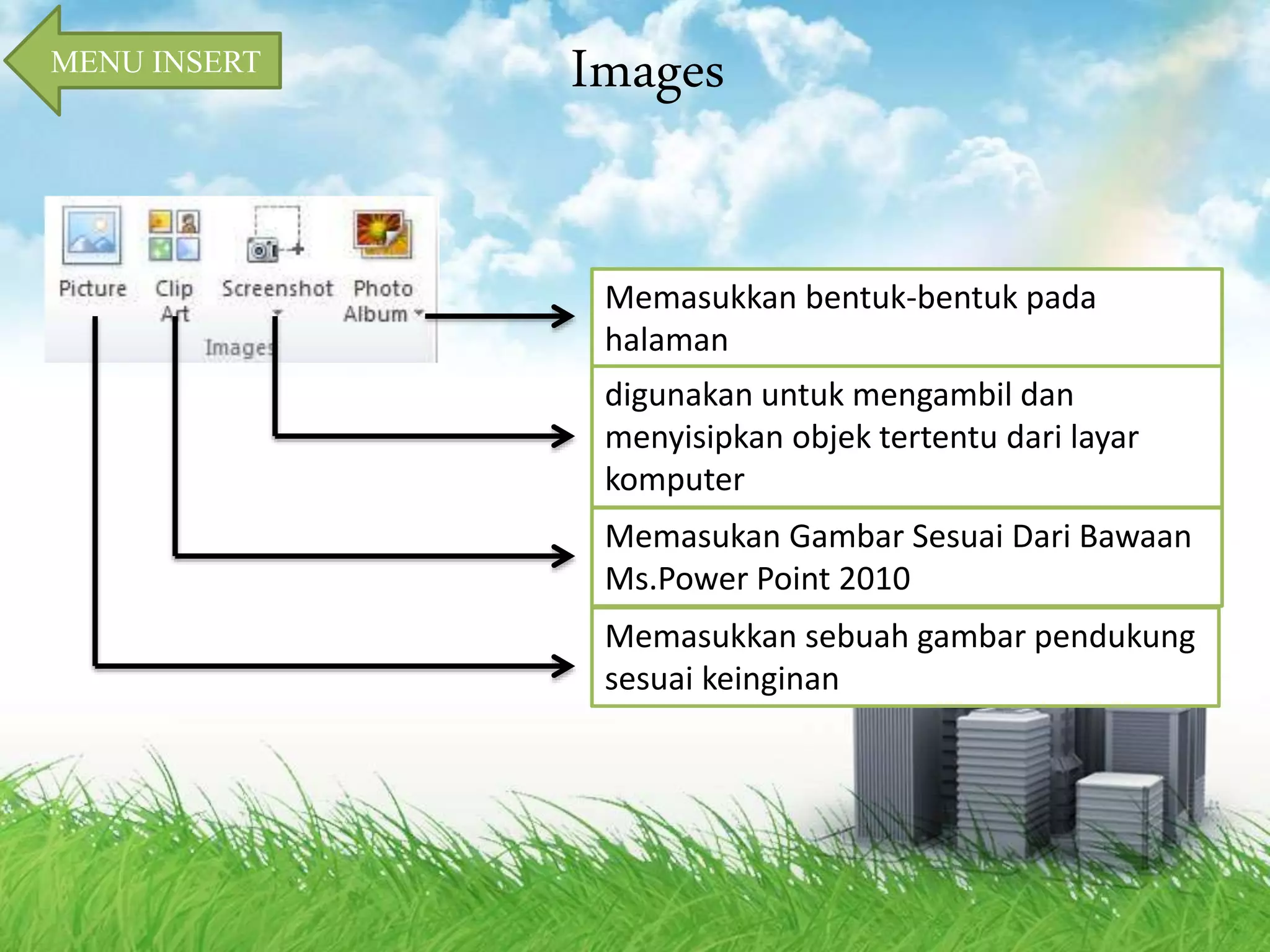 MENU INSERT Images 
Memasukkan bentuk-bentuk pada 
halaman 
digunakan untuk mengambil dan 
menyisipkan objek tertentu dari layar 
komputer 
Memasukan Gambar Sesuai Dari Bawaan 
Ms.Power Point 2010 
Memasukkan sebuah gambar pendukung 
sesuai keinginan 
 