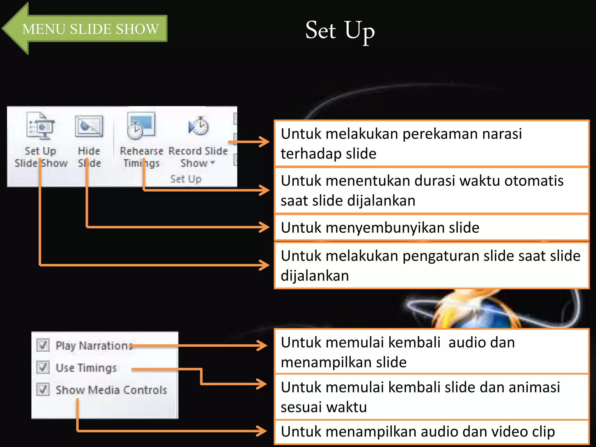 MENU SLIDE SHOW Set Up 
Untuk melakukan perekaman narasi 
terhadap slide 
Untuk menentukan durasi waktu otomatis 
saat slide dijalankan 
Untuk menyembunyikan slide 
Untuk melakukan pengaturan slide saat slide 
dijalankan 
Untuk memulai kembali audio dan 
menampilkan slide 
Untuk memulai kembali slide dan animasi 
sesuai waktu 
Untuk menampilkan audio dan video clip 
 