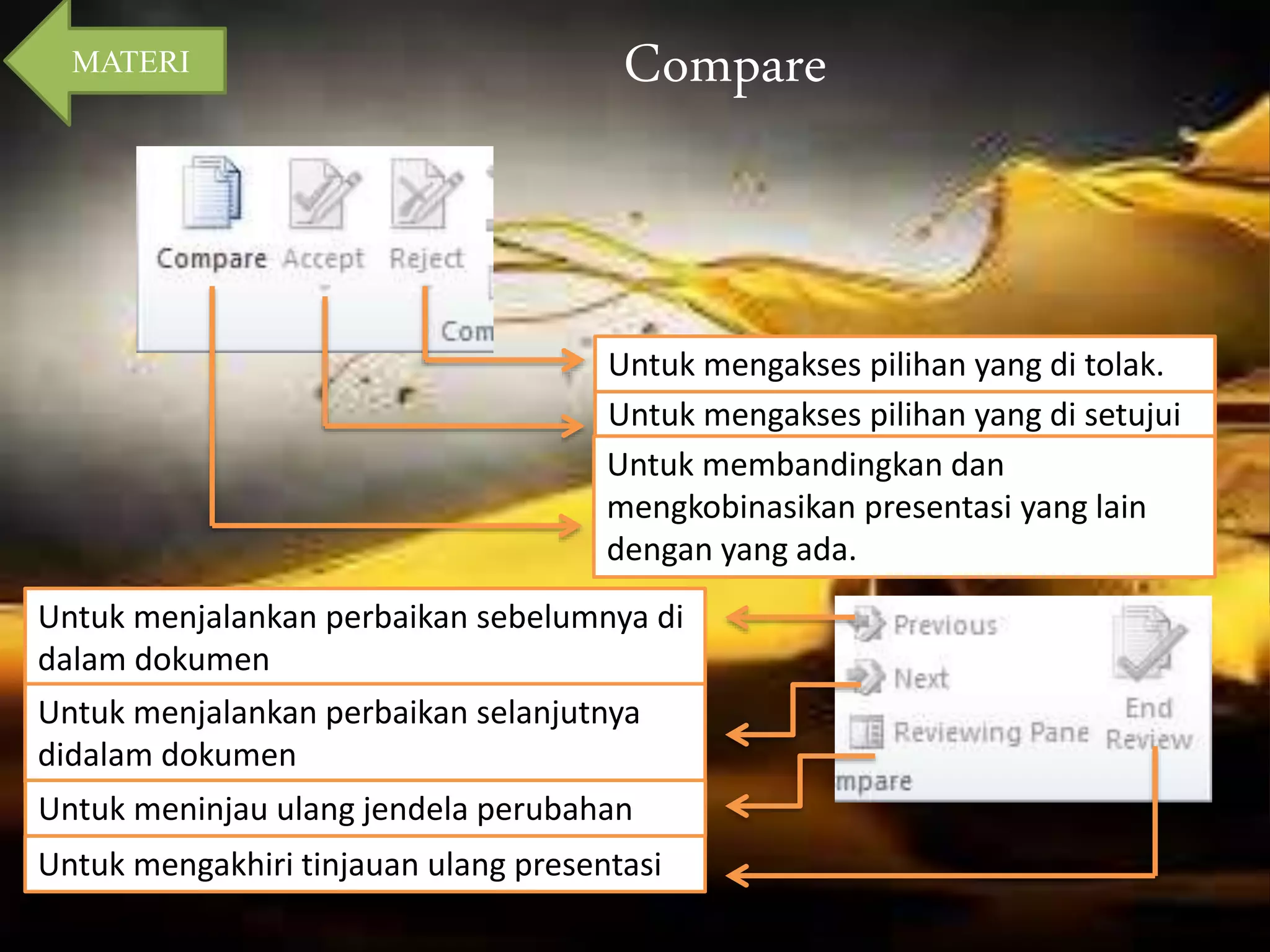 Compare 
Untuk mengakses pilihan yang di tolak. 
Untuk mengakses pilihan yang di setujui 
Untuk membandingkan dan 
mengkobinasikan presentasi yang lain 
dengan yang ada. 
MATERI 
Untuk menjalankan perbaikan sebelumnya di 
dalam dokumen 
Untuk menjalankan perbaikan selanjutnya 
didalam dokumen 
Untuk meninjau ulang jendela perubahan 
Untuk mengakhiri tinjauan ulang presentasi 
 